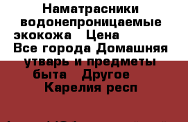 Наматрасники водонепроницаемые экокожа › Цена ­ 1 602 - Все города Домашняя утварь и предметы быта » Другое   . Карелия респ.